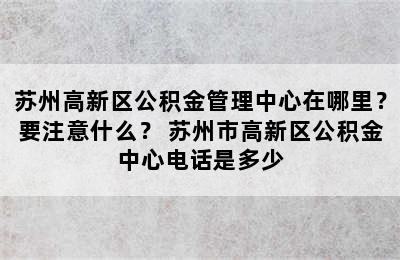 苏州高新区公积金管理中心在哪里？要注意什么？ 苏州市高新区公积金中心电话是多少